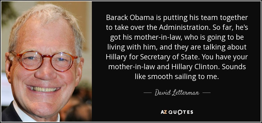 Barack Obama is putting his team together to take over the Administration. So far, he's got his mother-in-law, who is going to be living with him, and they are talking about Hillary for Secretary of State. You have your mother-in-law and Hillary Clinton. Sounds like smooth sailing to me. - David Letterman