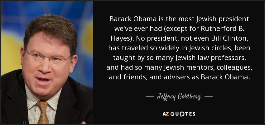 Barack Obama is the most Jewish president we've ever had (except for Rutherford B. Hayes). No president, not even Bill Clinton, has traveled so widely in Jewish circles, been taught by so many Jewish law professors, and had so many Jewish mentors, colleagues, and friends, and advisers as Barack Obama. - Jeffrey Goldberg
