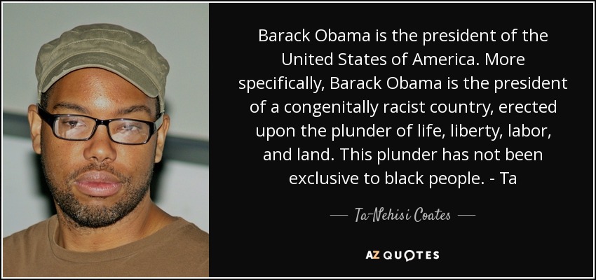 Barack Obama is the president of the United States of America. More specifically, Barack Obama is the president of a congenitally racist country, erected upon the plunder of life, liberty, labor, and land. This plunder has not been exclusive to black people. - Ta - Ta-Nehisi Coates
