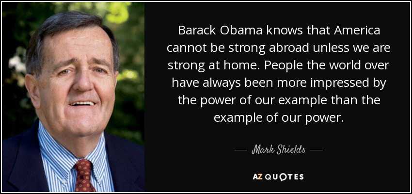Barack Obama knows that America cannot be strong abroad unless we are strong at home. People the world over have always been more impressed by the power of our example than the example of our power. - Mark Shields