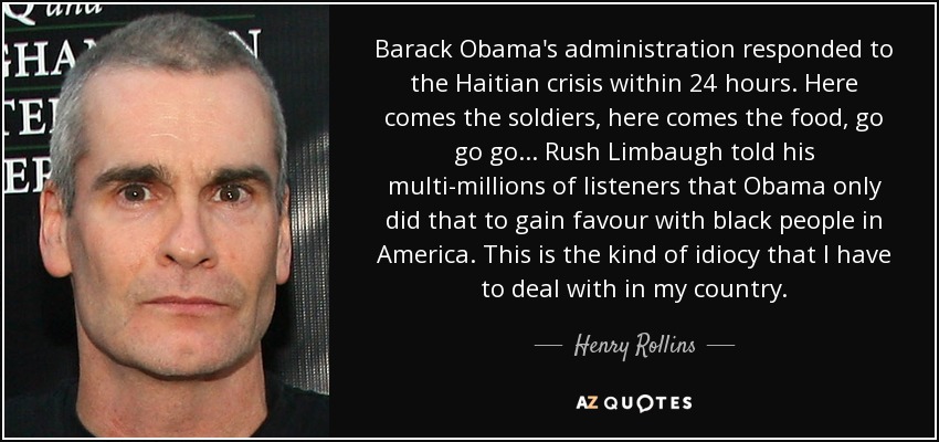 Barack Obama's administration responded to the Haitian crisis within 24 hours. Here comes the soldiers, here comes the food, go go go... Rush Limbaugh told his multi-millions of listeners that Obama only did that to gain favour with black people in America. This is the kind of idiocy that I have to deal with in my country. - Henry Rollins
