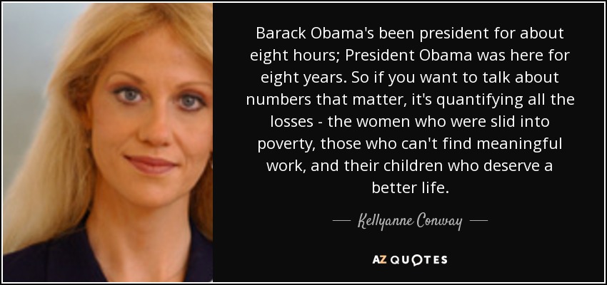 Barack Obama's been president for about eight hours; President Obama was here for eight years. So if you want to talk about numbers that matter, it's quantifying all the losses - the women who were slid into poverty, those who can't find meaningful work, and their children who deserve a better life. - Kellyanne Conway