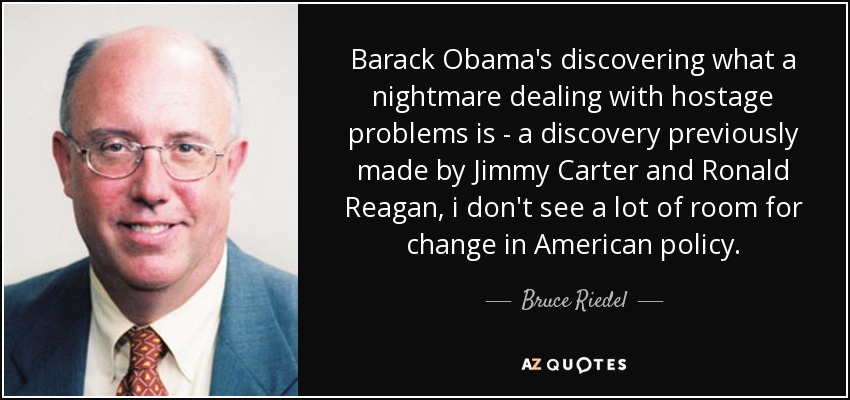 Barack Obama's discovering what a nightmare dealing with hostage problems is - a discovery previously made by Jimmy Carter and Ronald Reagan, i don't see a lot of room for change in American policy. - Bruce Riedel