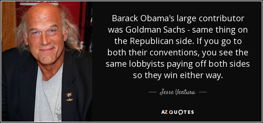 Barack Obama's large contributor was Goldman Sachs - same thing on the Republican side. If you go to both their conventions, you see the same lobbyists paying off both sides so they win either way. - Jesse Ventura