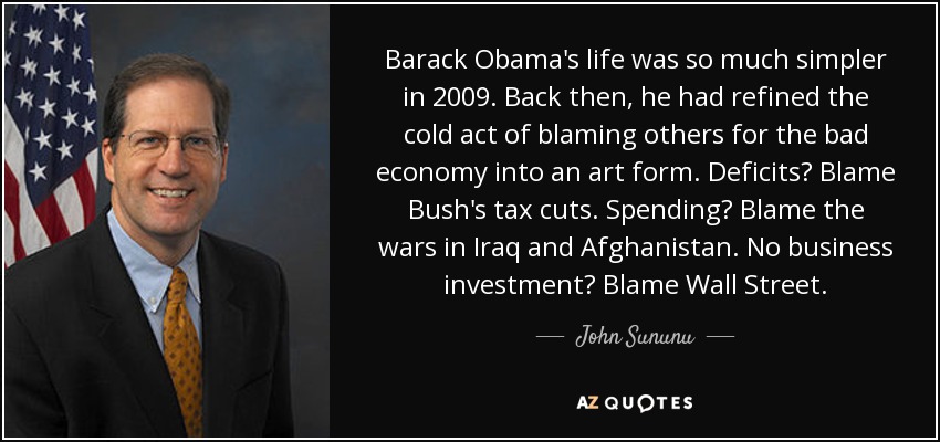 Barack Obama's life was so much simpler in 2009. Back then, he had refined the cold act of blaming others for the bad economy into an art form. Deficits? Blame Bush's tax cuts. Spending? Blame the wars in Iraq and Afghanistan. No business investment? Blame Wall Street. - John Sununu