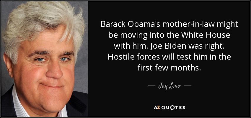Barack Obama's mother-in-law might be moving into the White House with him. Joe Biden was right. Hostile forces will test him in the first few months. - Jay Leno