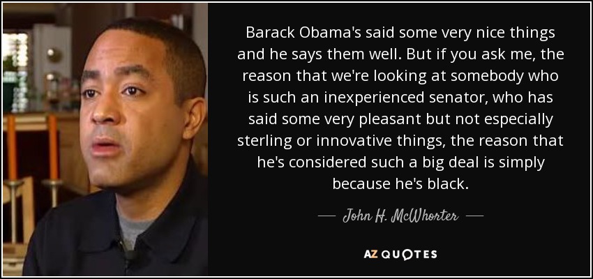 Barack Obama's said some very nice things and he says them well. But if you ask me, the reason that we're looking at somebody who is such an inexperienced senator, who has said some very pleasant but not especially sterling or innovative things, the reason that he's considered such a big deal is simply because he's black. - John H. McWhorter