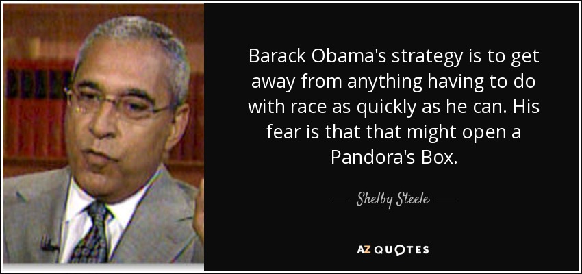 Barack Obama's strategy is to get away from anything having to do with race as quickly as he can. His fear is that that might open a Pandora's Box. - Shelby Steele