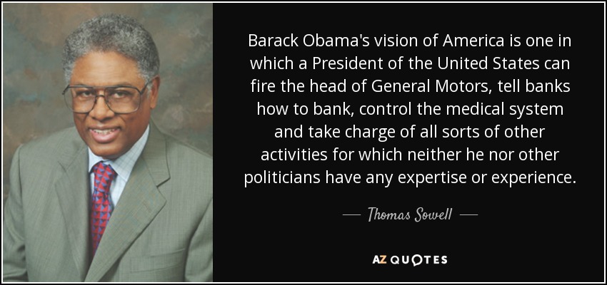 Barack Obama's vision of America is one in which a President of the United States can fire the head of General Motors, tell banks how to bank, control the medical system and take charge of all sorts of other activities for which neither he nor other politicians have any expertise or experience. - Thomas Sowell
