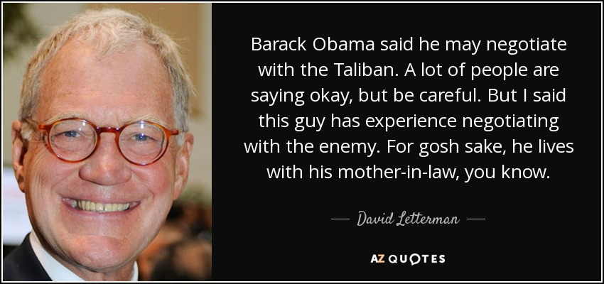 Barack Obama said he may negotiate with the Taliban. A lot of people are saying okay, but be careful. But I said this guy has experience negotiating with the enemy. For gosh sake, he lives with his mother-in-law, you know. - David Letterman