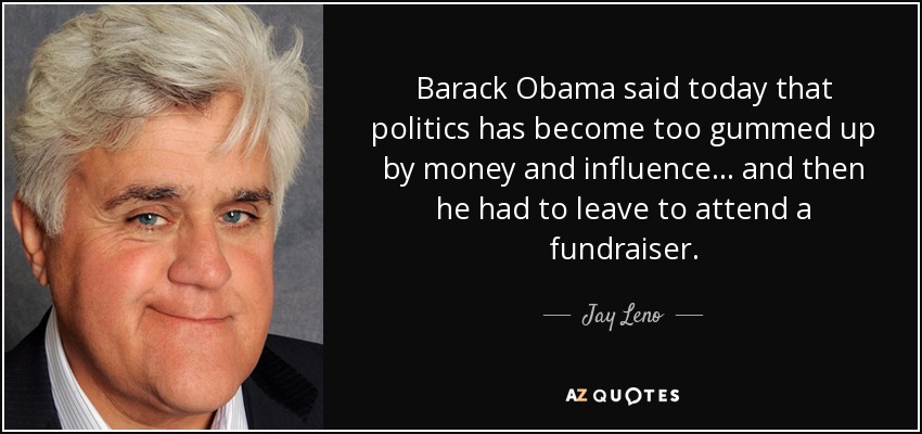 Barack Obama said today that politics has become too gummed up by money and influence ... and then he had to leave to attend a fundraiser. - Jay Leno