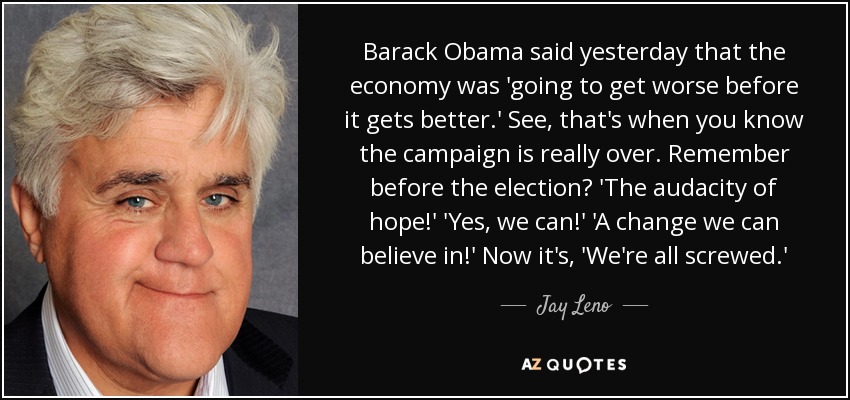 Barack Obama said yesterday that the economy was 'going to get worse before it gets better.' See, that's when you know the campaign is really over. Remember before the election? 'The audacity of hope!' 'Yes, we can!' 'A change we can believe in!' Now it's, 'We're all screwed.' - Jay Leno