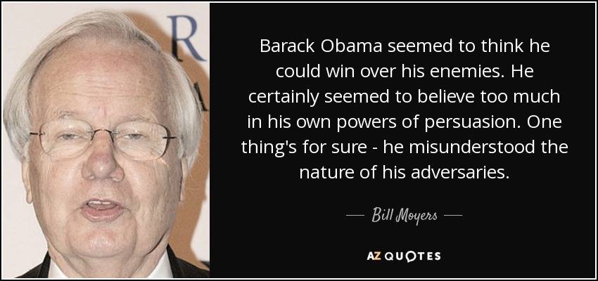 Barack Obama seemed to think he could win over his enemies. He certainly seemed to believe too much in his own powers of persuasion. One thing's for sure - he misunderstood the nature of his adversaries. - Bill Moyers