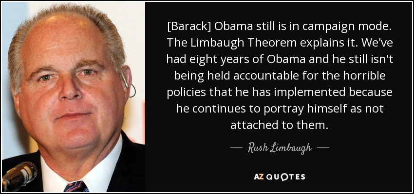 [Barack] Obama still is in campaign mode. The Limbaugh Theorem explains it. We've had eight years of Obama and he still isn't being held accountable for the horrible policies that he has implemented because he continues to portray himself as not attached to them. - Rush Limbaugh