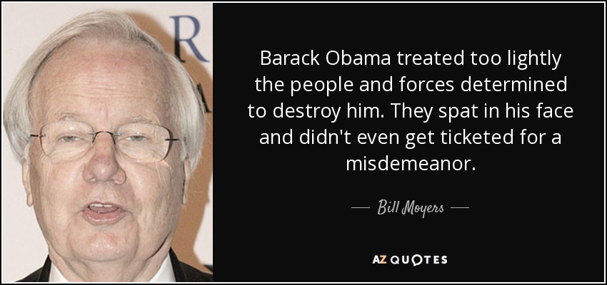 Barack Obama treated too lightly the people and forces determined to destroy him. They spat in his face and didn't even get ticketed for a misdemeanor. - Bill Moyers