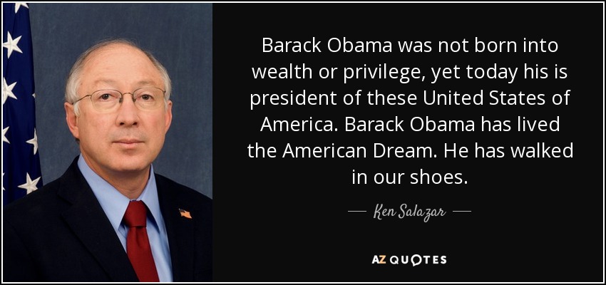 Barack Obama was not born into wealth or privilege, yet today his is president of these United States of America. Barack Obama has lived the American Dream. He has walked in our shoes. - Ken Salazar