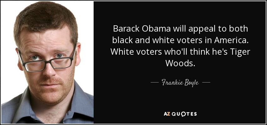 Barack Obama will appeal to both black and white voters in America. White voters who'll think he's Tiger Woods. - Frankie Boyle