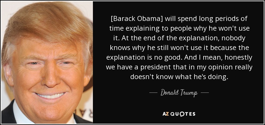 [Barack Obama] will spend long periods of time explaining to people why he won't use it. At the end of the explanation, nobody knows why he still won't use it because the explanation is no good. And I mean, honestly we have a president that in my opinion really doesn't know what he's doing. - Donald Trump