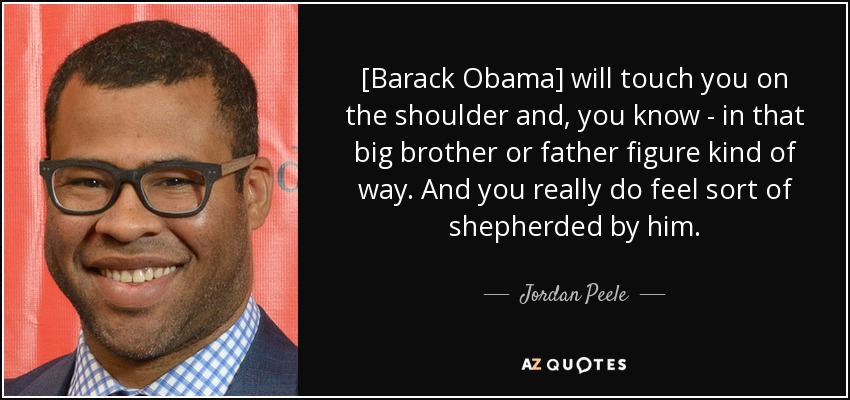 [Barack Obama] will touch you on the shoulder and, you know - in that big brother or father figure kind of way. And you really do feel sort of shepherded by him. - Jordan Peele