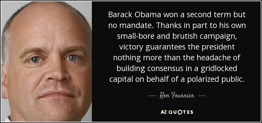 Barack Obama won a second term but no mandate. Thanks in part to his own small-bore and brutish campaign, victory guarantees the president nothing more than the headache of building consensus in a gridlocked capital on behalf of a polarized public. - Ron Fournier
