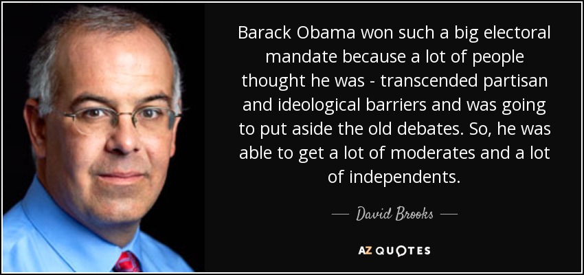 Barack Obama won such a big electoral mandate because a lot of people thought he was - transcended partisan and ideological barriers and was going to put aside the old debates. So, he was able to get a lot of moderates and a lot of independents. - David Brooks