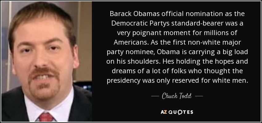 Barack Obamas official nomination as the Democratic Partys standard-bearer was a very poignant moment for millions of Americans. As the first non-white major party nominee, Obama is carrying a big load on his shoulders. Hes holding the hopes and dreams of a lot of folks who thought the presidency was only reserved for white men. - Chuck Todd