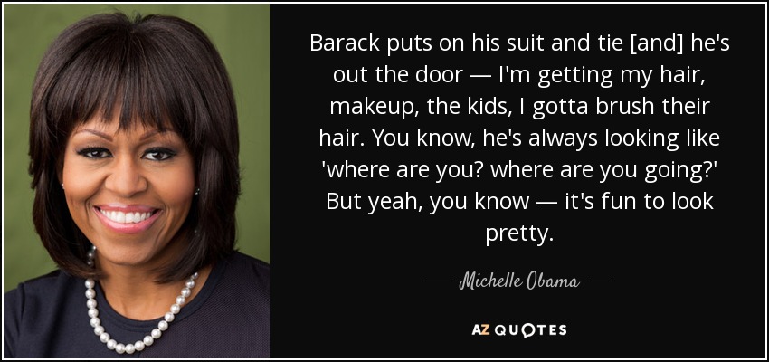 Barack puts on his suit and tie [and] he's out the door — I'm getting my hair, makeup, the kids, I gotta brush their hair. You know, he's always looking like 'where are you? where are you going?' But yeah, you know — it's fun to look pretty. - Michelle Obama