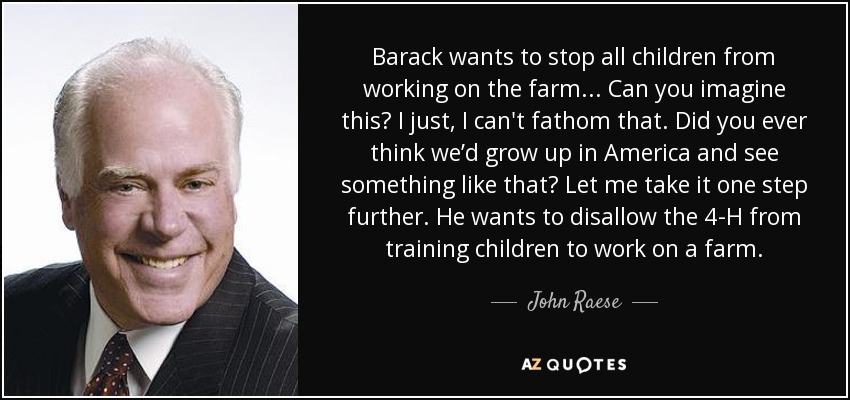 Barack wants to stop all children from working on the farm... Can you imagine this? I just, I can't fathom that. Did you ever think we’d grow up in America and see something like that? Let me take it one step further. He wants to disallow the 4-H from training children to work on a farm. - John Raese