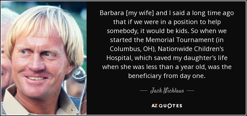 Barbara [my wife] and I said a long time ago that if we were in a position to help somebody, it would be kids. So when we started the Memorial Tournament (in Columbus, OH), Nationwide Children's Hospital, which saved my daughter's life when she was less than a year old, was the beneficiary from day one. - Jack Nicklaus