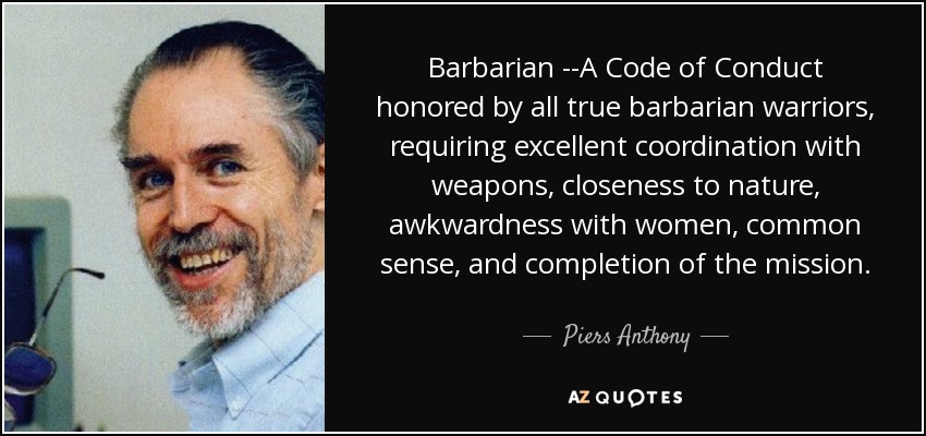 Barbarian --A Code of Conduct honored by all true barbarian warriors, requiring excellent coordination with weapons, closeness to nature, awkwardness with women, common sense, and completion of the mission. - Piers Anthony