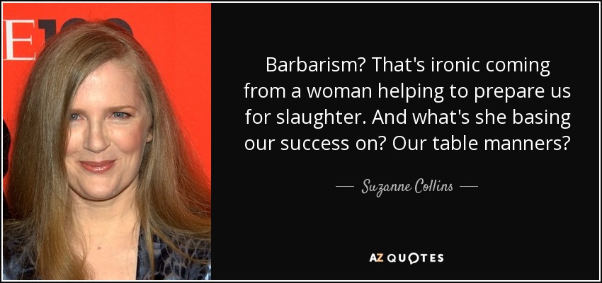 Barbarism? That's ironic coming from a woman helping to prepare us for slaughter. And what's she basing our success on? Our table manners? - Suzanne Collins