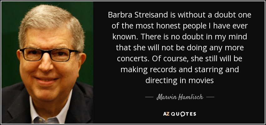 Barbra Streisand is without a doubt one of the most honest people I have ever known. There is no doubt in my mind that she will not be doing any more concerts. Of course, she still will be making records and starring and directing in movies - Marvin Hamlisch
