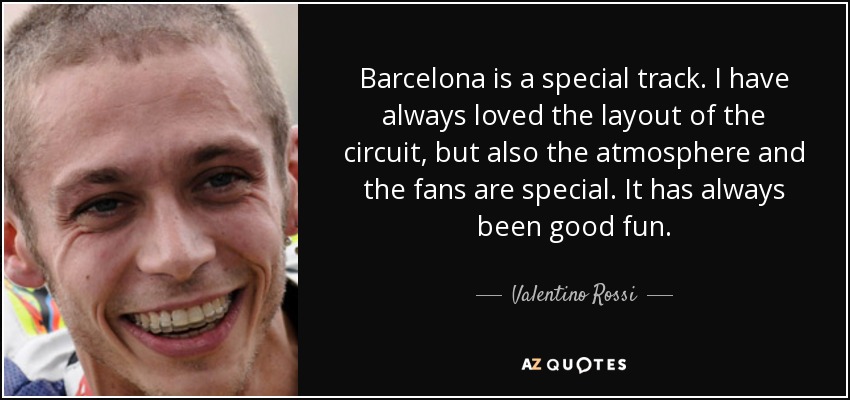 Barcelona is a special track. I have always loved the layout of the circuit, but also the atmosphere and the fans are special. It has always been good fun. - Valentino Rossi