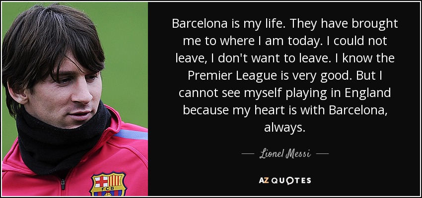 Barcelona is my life. They have brought me to where I am today. I could not leave, I don't want to leave. I know the Premier League is very good. But I cannot see myself playing in England because my heart is with Barcelona, always. - Lionel Messi