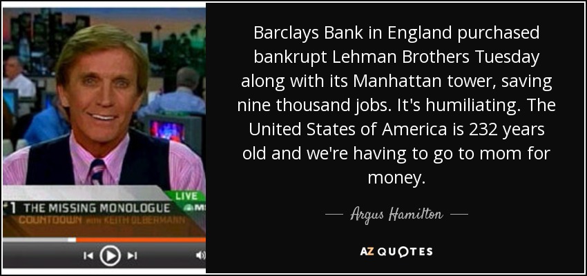 Barclays Bank in England purchased bankrupt Lehman Brothers Tuesday along with its Manhattan tower, saving nine thousand jobs. It's humiliating. The United States of America is 232 years old and we're having to go to mom for money. - Argus Hamilton