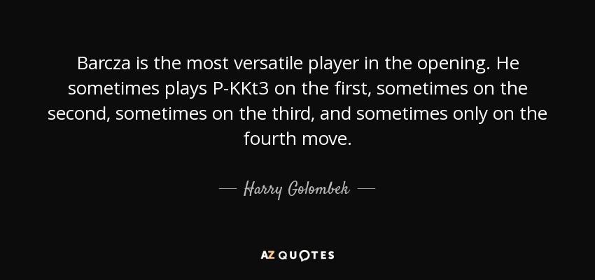 Barcza is the most versatile player in the opening. He sometimes plays P-KKt3 on the first, sometimes on the second, sometimes on the third, and sometimes only on the fourth move. - Harry Golombek