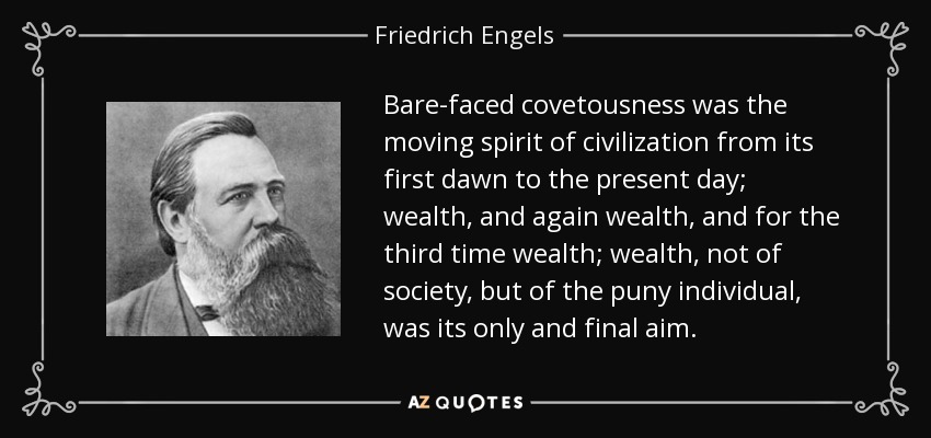 Bare-faced covetousness was the moving spirit of civilization from its first dawn to the present day; wealth, and again wealth, and for the third time wealth; wealth, not of society, but of the puny individual, was its only and final aim. - Friedrich Engels