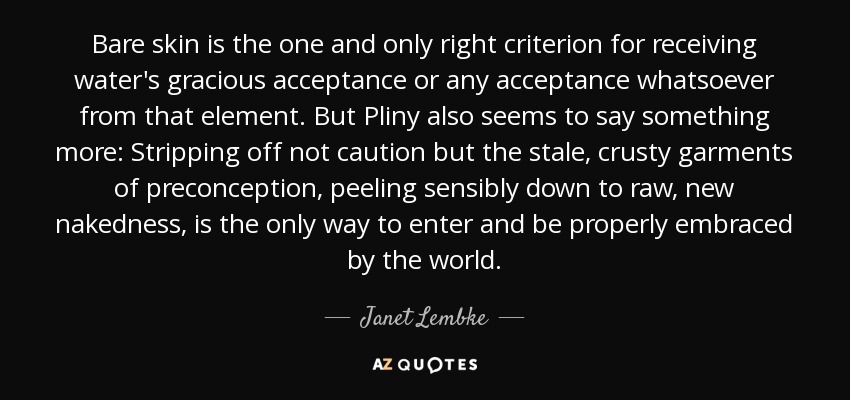 Bare skin is the one and only right criterion for receiving water's gracious acceptance or any acceptance whatsoever from that element. But Pliny also seems to say something more: Stripping off not caution but the stale, crusty garments of preconception, peeling sensibly down to raw, new nakedness, is the only way to enter and be properly embraced by the world. - Janet Lembke