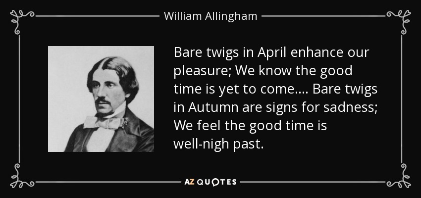 Bare twigs in April enhance our pleasure; We know the good time is yet to come.... Bare twigs in Autumn are signs for sadness; We feel the good time is well-nigh past. - William Allingham