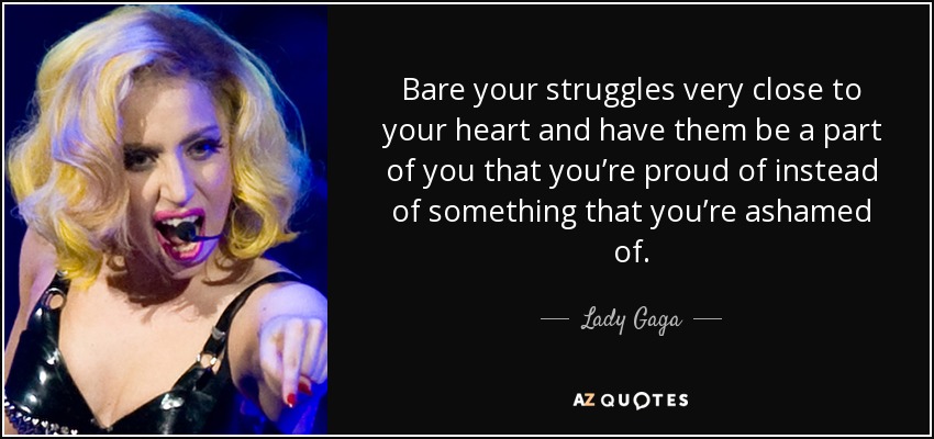 Bare your struggles very close to your heart and have them be a part of you that you’re proud of instead of something that you’re ashamed of. - Lady Gaga