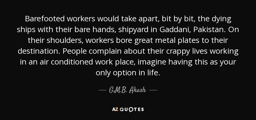Barefooted workers would take apart, bit by bit, the dying ships with their bare hands, shipyard in Gaddani, Pakistan. On their shoulders, workers bore great metal plates to their destination. People complain about their crappy lives working in an air conditioned work place, imagine having this as your only option in life. - G.M.B. Akash