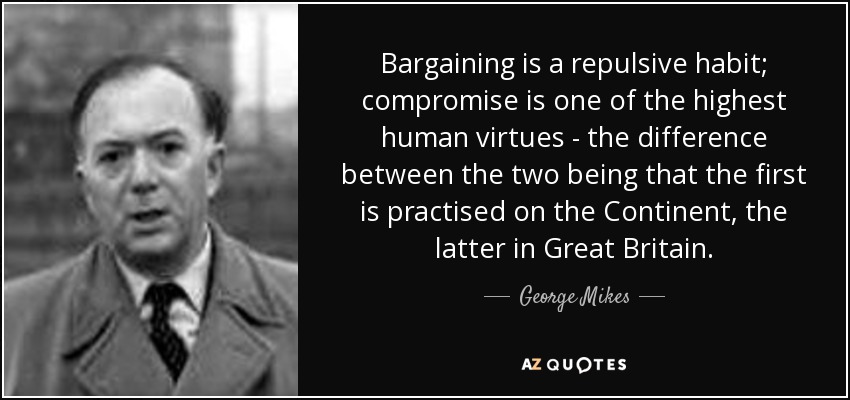 Bargaining is a repulsive habit; compromise is one of the highest human virtues - the difference between the two being that the first is practised on the Continent, the latter in Great Britain. - George Mikes