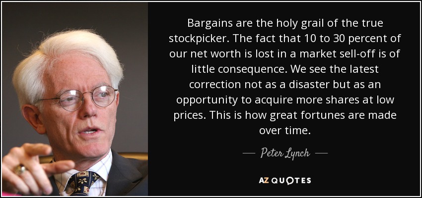 Bargains are the holy grail of the true stockpicker. The fact that 10 to 30 percent of our net worth is lost in a market sell-off is of little consequence. We see the latest correction not as a disaster but as an opportunity to acquire more shares at low prices. This is how great fortunes are made over time. - Peter Lynch