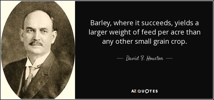 Barley, where it succeeds, yields a larger weight of feed per acre than any other small grain crop. - David F. Houston