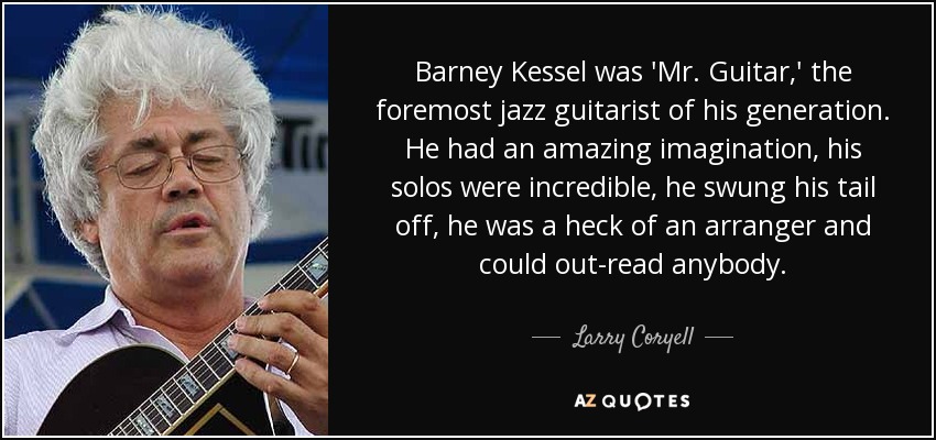 Barney Kessel was 'Mr. Guitar,' the foremost jazz guitarist of his generation. He had an amazing imagination, his solos were incredible, he swung his tail off, he was a heck of an arranger and could out-read anybody. - Larry Coryell