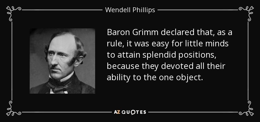 Baron Grimm declared that, as a rule, it was easy for little minds to attain splendid positions, because they devoted all their ability to the one object. - Wendell Phillips