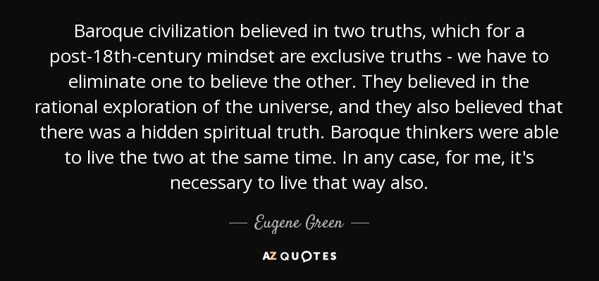 Baroque civilization believed in two truths, which for a post-18th-century mindset are exclusive truths - we have to eliminate one to believe the other. They believed in the rational exploration of the universe, and they also believed that there was a hidden spiritual truth. Baroque thinkers were able to live the two at the same time. In any case, for me, it's necessary to live that way also. - Eugene Green