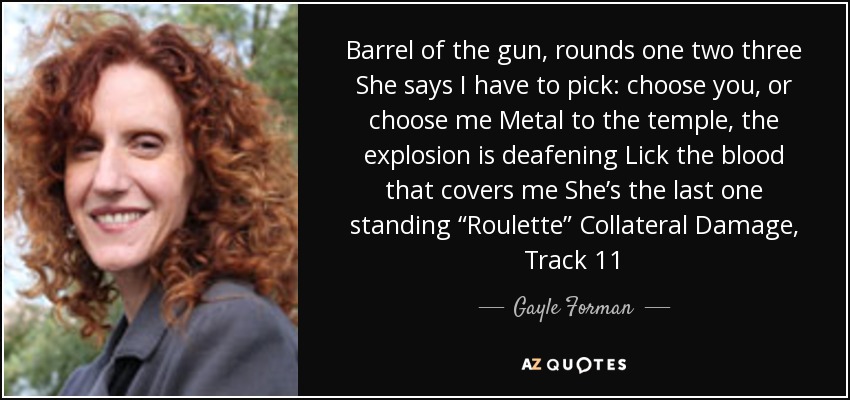 Barrel of the gun, rounds one two three She says I have to pick: choose you, or choose me Metal to the temple, the explosion is deafening Lick the blood that covers me She’s the last one standing “Roulette” Collateral Damage, Track 11 - Gayle Forman