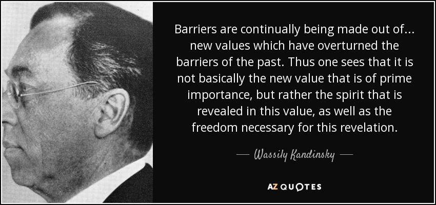 Barriers are continually being made out of... new values which have overturned the barriers of the past. Thus one sees that it is not basically the new value that is of prime importance, but rather the spirit that is revealed in this value, as well as the freedom necessary for this revelation. - Wassily Kandinsky