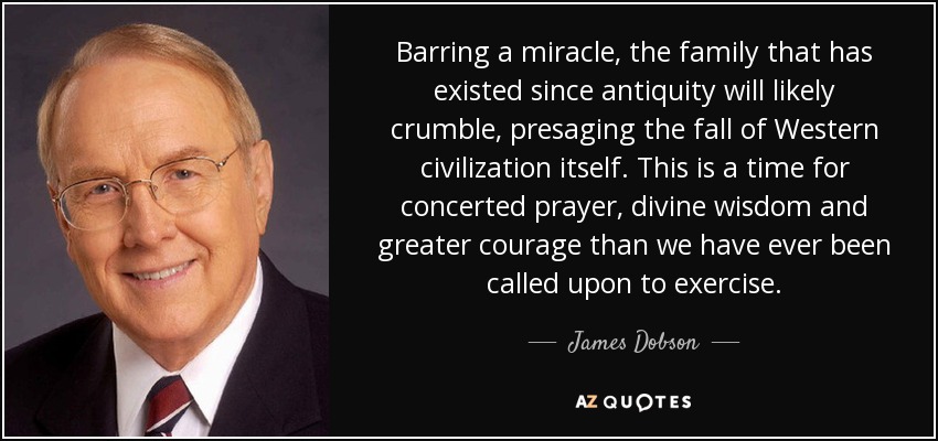 Barring a miracle, the family that has existed since antiquity will likely crumble, presaging the fall of Western civilization itself. This is a time for concerted prayer, divine wisdom and greater courage than we have ever been called upon to exercise. - James Dobson